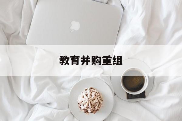 大同市教育并购重组(近年并购重组经典案例)
